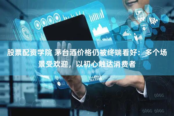 股票配资学院 茅台酒价格仍被终端看好：多个场景受欢迎，以初心触达消费者