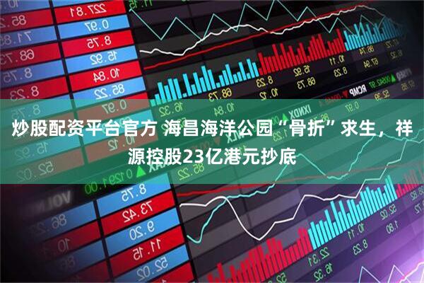 炒股配资平台官方 海昌海洋公园“骨折”求生，祥源控股23亿港元抄底