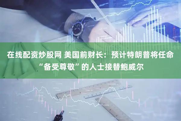 在线配资炒股网 美国前财长：预计特朗普将任命“备受尊敬”的人士接替鲍威尔