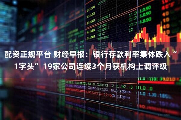 配资正规平台 财经早报：银行存款利率集体跌入“1字头” 19家公司连续3个月获机构上调评级
