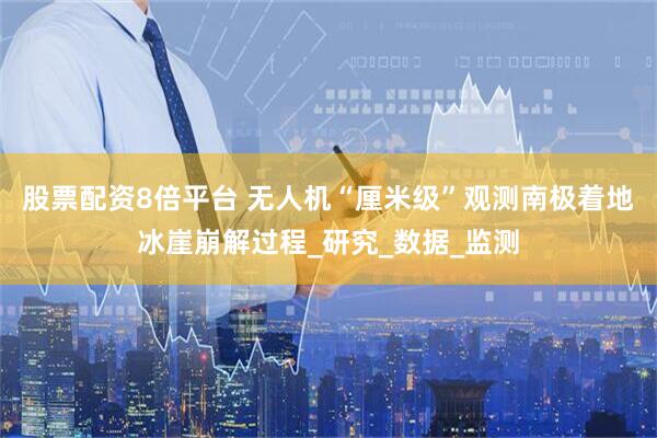 股票配资8倍平台 无人机“厘米级”观测南极着地冰崖崩解过程_研究_数据_监测
