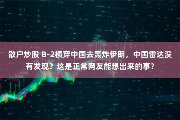散户炒股 B-2横穿中国去轰炸伊朗，中国雷达没有发现？这是正常网友能想出来的事？