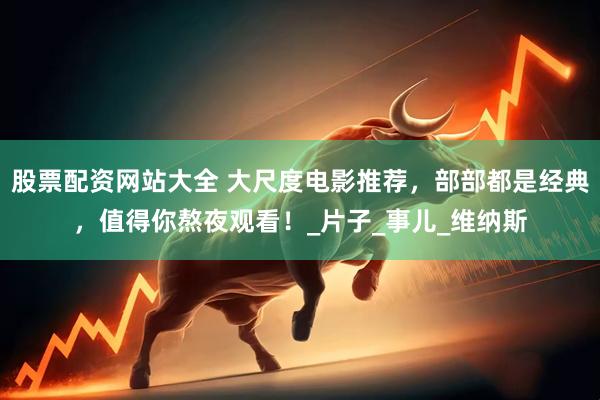 股票配资网站大全 大尺度电影推荐，部部都是经典，值得你熬夜观看！_片子_事儿_维纳斯