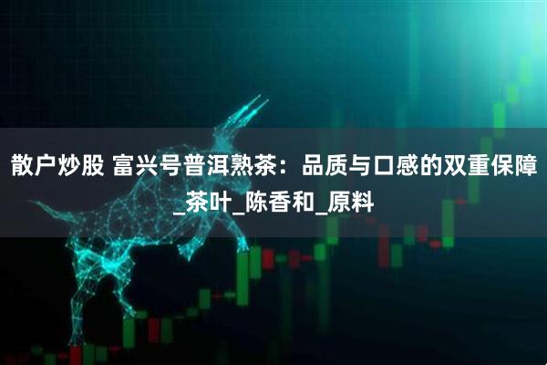 散户炒股 富兴号普洱熟茶：品质与口感的双重保障_茶叶_陈香和_原料