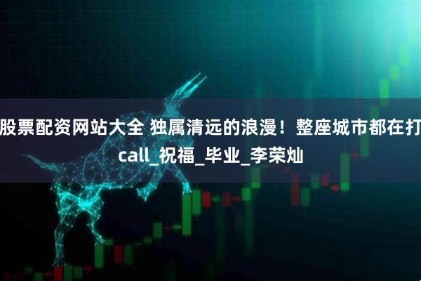 股票配资网站大全 独属清远的浪漫！整座城市都在打call_祝福_毕业_李荣灿
