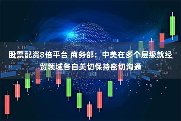 股票配资8倍平台 商务部：中美在多个层级就经贸领域各自关切保持密切沟通
