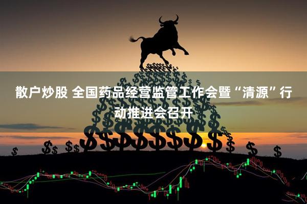散户炒股 全国药品经营监管工作会暨“清源”行动推进会召开