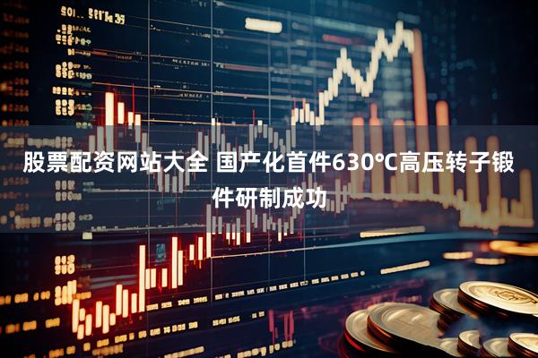 股票配资网站大全 国产化首件630℃高压转子锻件研制成功