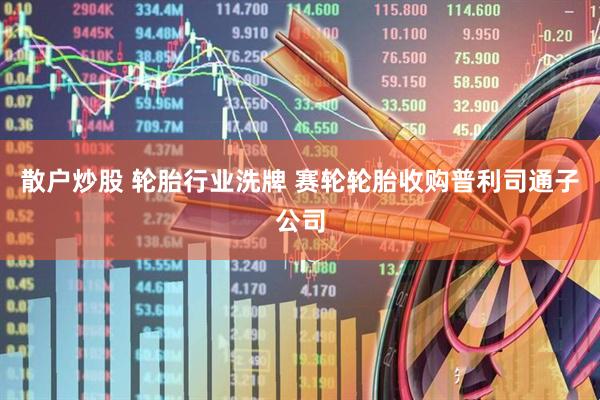 散户炒股 轮胎行业洗牌 赛轮轮胎收购普利司通子公司