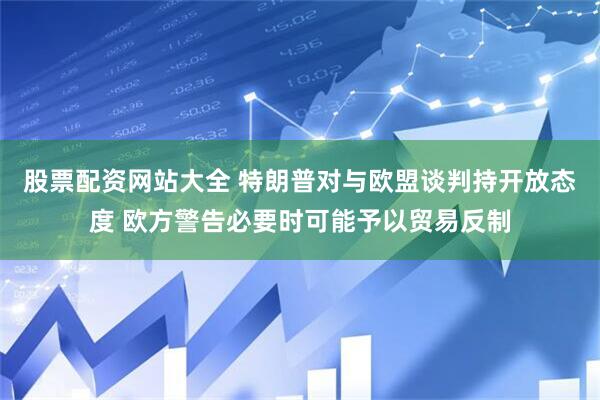 股票配资网站大全 特朗普对与欧盟谈判持开放态度 欧方警告必要时可能予以贸易反制