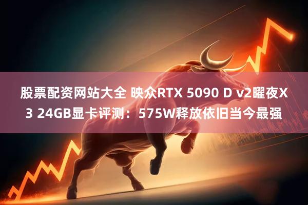 股票配资网站大全 映众RTX 5090 D v2曜夜X3 24GB显卡评测：575W释放依旧当今最强