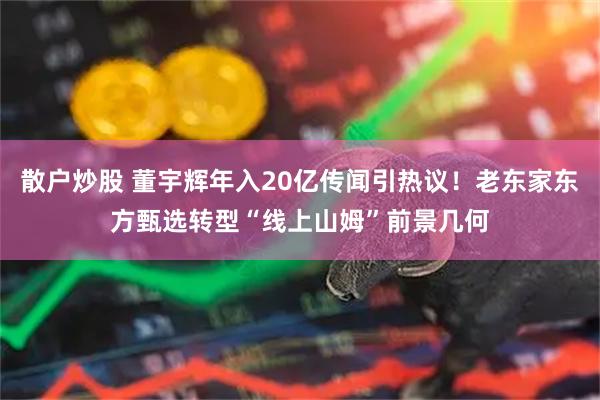 散户炒股 董宇辉年入20亿传闻引热议！老东家东方甄选转型“线上山姆”前景几何