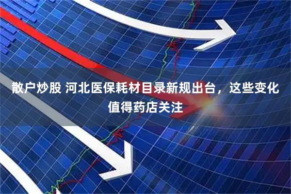 散户炒股 河北医保耗材目录新规出台，这些变化值得药店关注