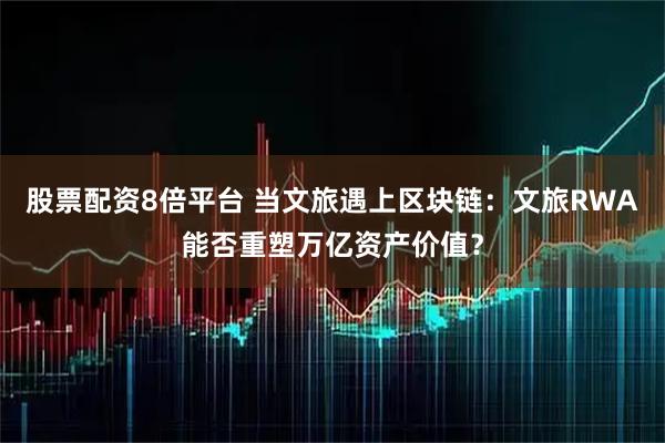 股票配资8倍平台 当文旅遇上区块链：文旅RWA能否重塑万亿资产价值？