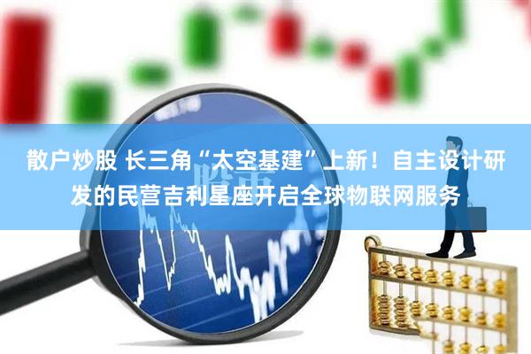 散户炒股 长三角“太空基建”上新！自主设计研发的民营吉利星座开启全球物联网服务