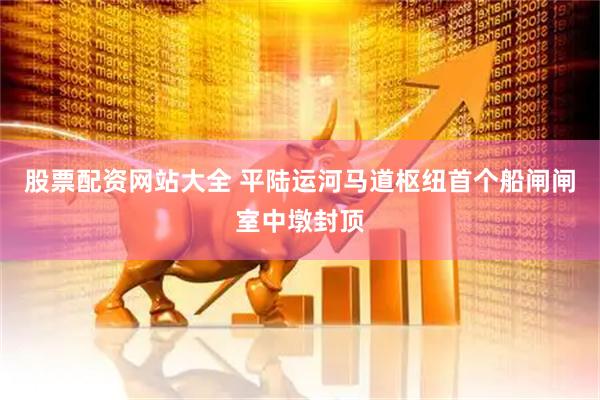 股票配资网站大全 平陆运河马道枢纽首个船闸闸室中墩封顶