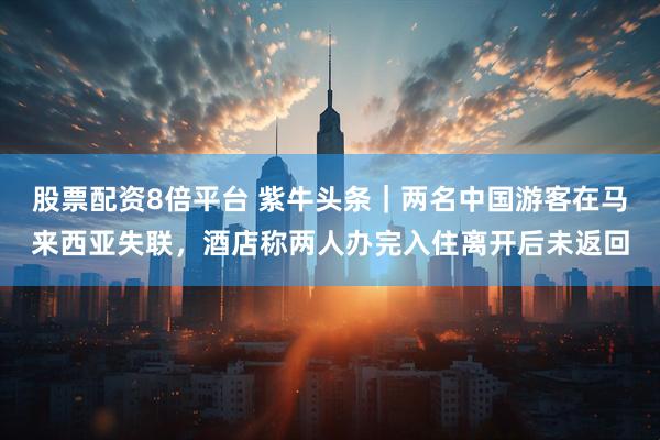 股票配资8倍平台 紫牛头条｜两名中国游客在马来西亚失联，酒店称两人办完入住离开后未返回