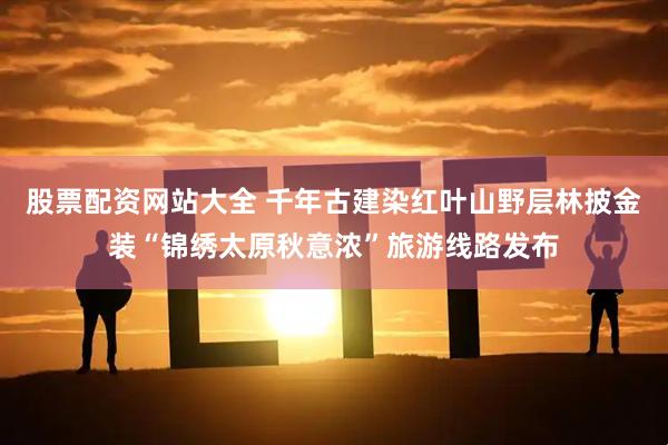 股票配资网站大全 千年古建染红叶山野层林披金装“锦绣太原秋意浓”旅游线路发布