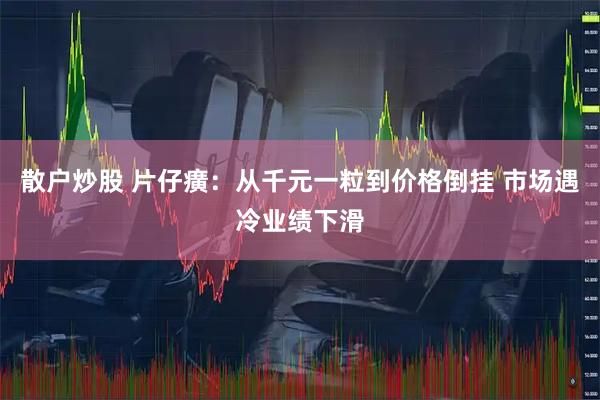 散户炒股 片仔癀:从千元一粒到价格倒挂 市场遇冷业绩下滑