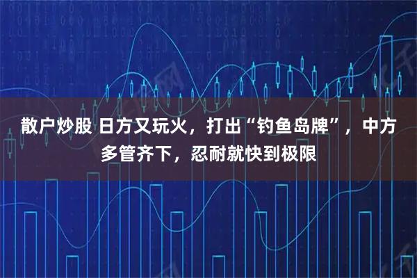 散户炒股 日方又玩火，打出“钓鱼岛牌”，中方多管齐下，忍耐就快到极限