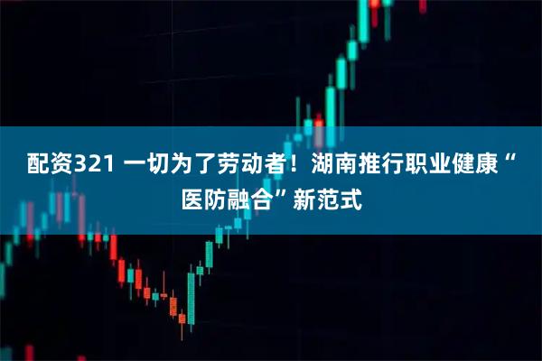 配资321 一切为了劳动者！湖南推行职业健康“医防融合”新范式