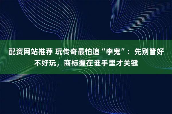配资网站推荐 玩传奇最怕追“李鬼”：先别管好不好玩，商标握在谁手里才关键