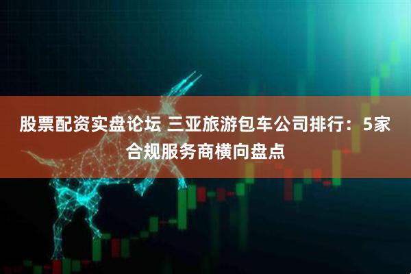 股票配资实盘论坛 三亚旅游包车公司排行：5家合规服务商横向盘点