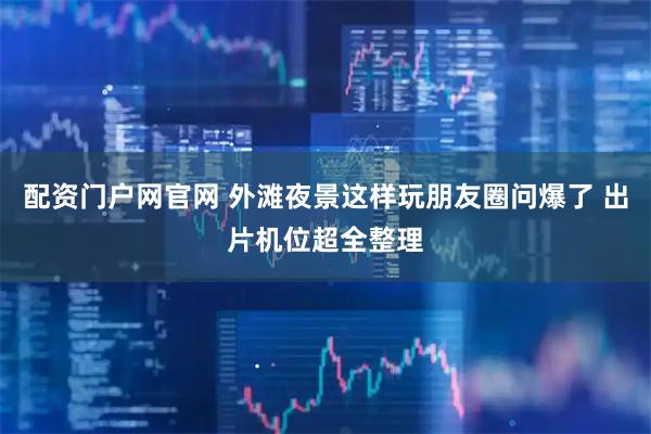 配资门户网官网 外滩夜景这样玩朋友圈问爆了 出片机位超全整理