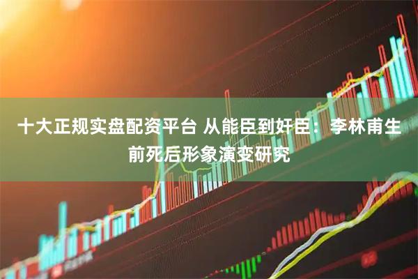 十大正规实盘配资平台 从能臣到奸臣：李林甫生前死后形象演变研究
