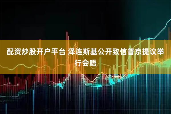 配资炒股开户平台 泽连斯基公开致信普京　提议举行会晤