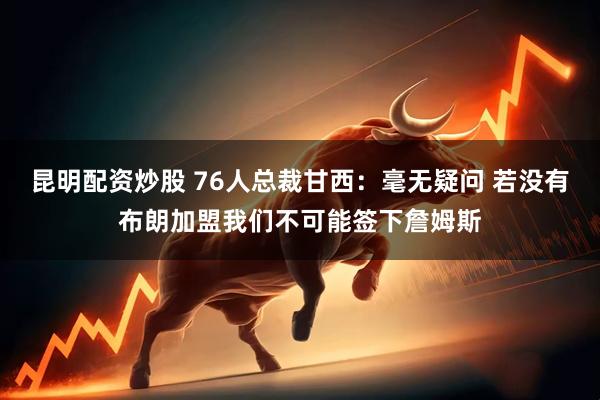 昆明配资炒股 76人总裁甘西：毫无疑问 若没有布朗加盟我们不可能签下詹姆斯