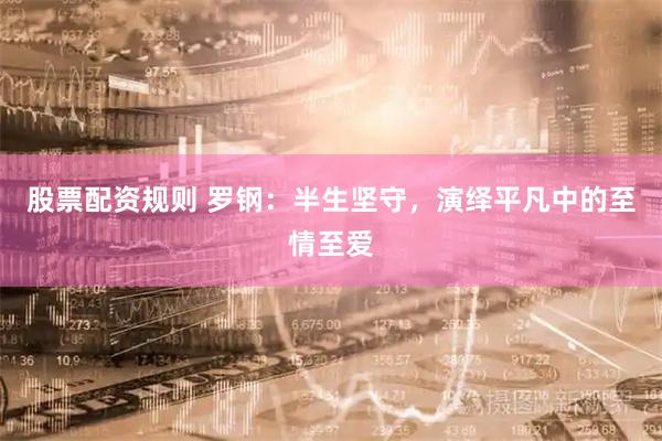 股票配资规则 罗钢：半生坚守，演绎平凡中的至情至爱