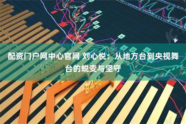 配资门户网中心官网 刘心悦：从地方台到央视舞台的蜕变与坚守