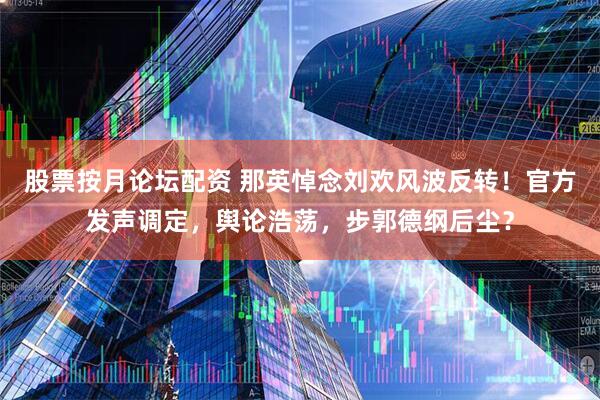 股票按月论坛配资 那英悼念刘欢风波反转！官方发声调定，舆论浩荡，步郭德纲后尘？