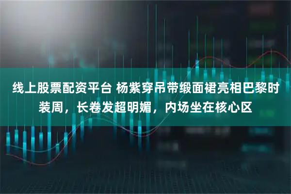 线上股票配资平台 杨紫穿吊带缎面裙亮相巴黎时装周，长卷发超明媚，内场坐在核心区