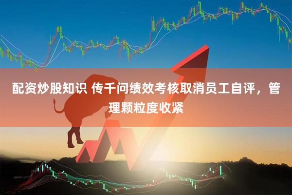 配资炒股知识 传千问绩效考核取消员工自评，管理颗粒度收紧