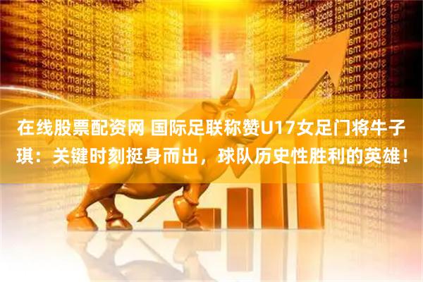 在线股票配资网 国际足联称赞U17女足门将牛子琪：关键时刻挺身而出，球队历史性胜利的英雄！